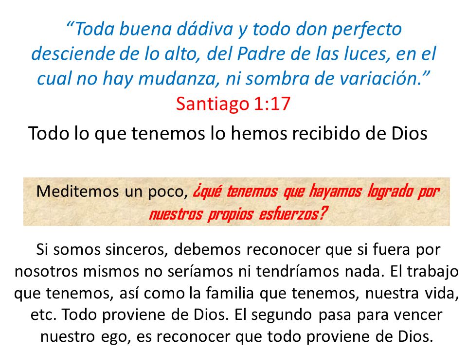 Toda buena dádiva y todo don perfecto desciende de lo alto, del Padre de las luces, en el cual no hay mudanza, ni sombra de variación. Santiago 1:17 Todo lo que tenemos lo hemos recibido de Dios