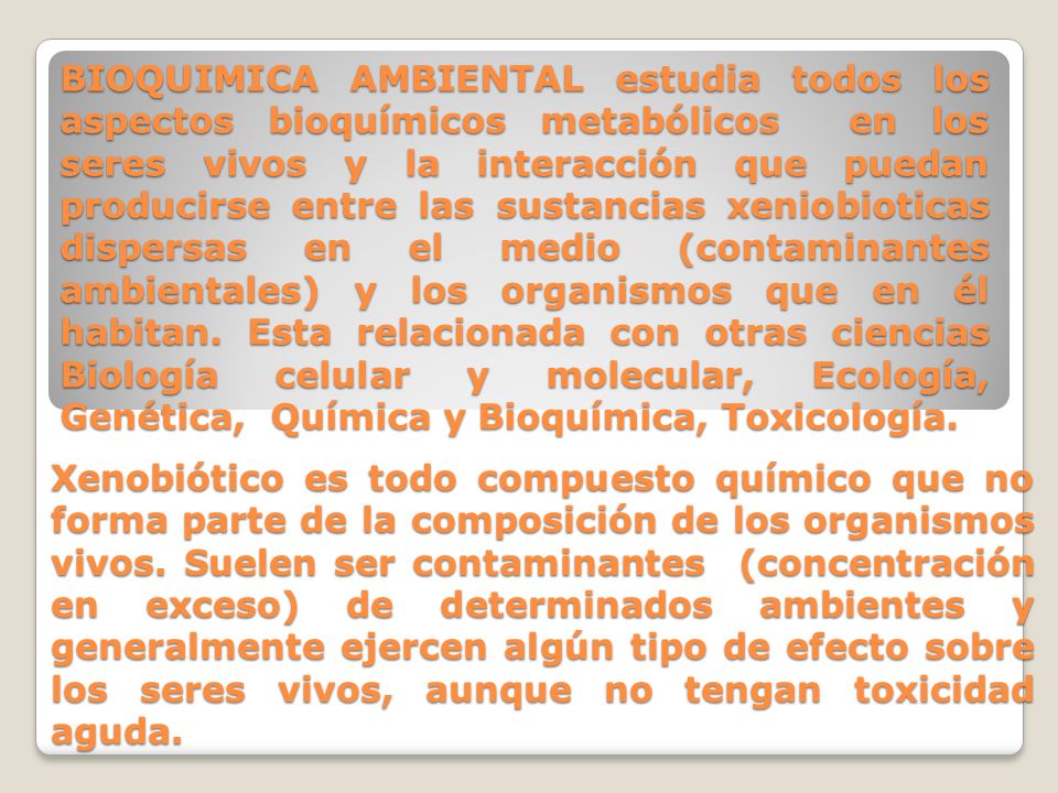 BIOQUIMICA AMBIENTAL estudia todos los aspectos bioquímicos metabólicos en los seres vivos y la interacción que puedan producirse entre las sustancias xeniobioticas dispersas en el medio (contaminantes ambientales) y los organismos que en él habitan. Esta relacionada con otras ciencias Biología celular y molecular, Ecología, Genética, Química y Bioquímica, Toxicología.