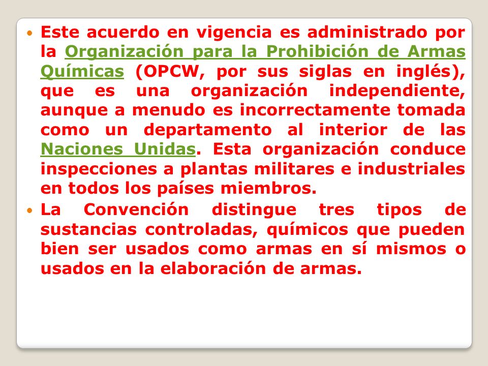 Este acuerdo en vigencia es administrado por la Organización para la Prohibición de Armas Químicas (OPCW, por sus siglas en inglés), que es una organización independiente, aunque a menudo es incorrectamente tomada como un departamento al interior de las Naciones Unidas. Esta organización conduce inspecciones a plantas militares e industriales en todos los países miembros.