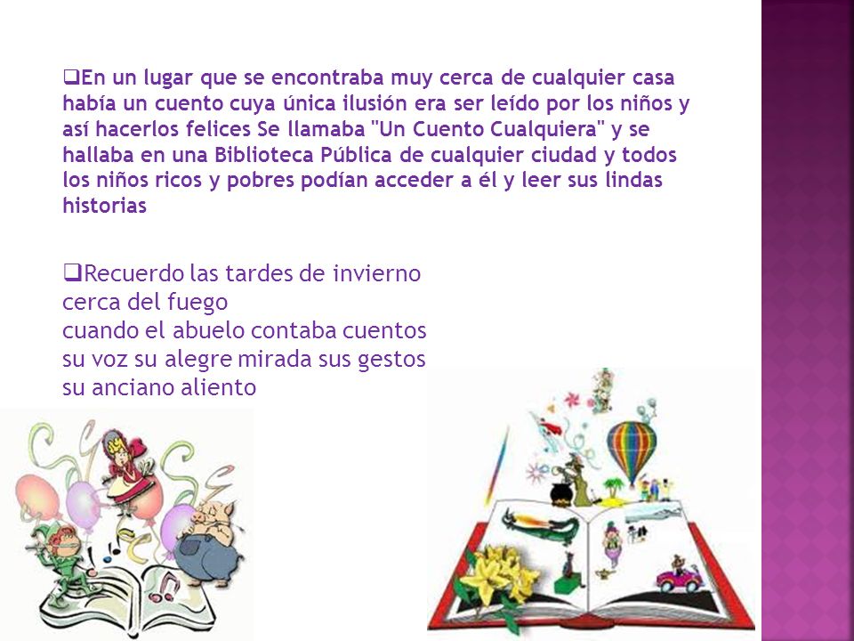 En un lugar que se encontraba muy cerca de cualquier casa había un cuento cuya única ilusión era ser leído por los niños y así hacerlos felices Se llamaba Un Cuento Cualquiera y se hallaba en una Biblioteca Pública de cualquier ciudad y todos los niños ricos y pobres podían acceder a él y leer sus lindas historias
