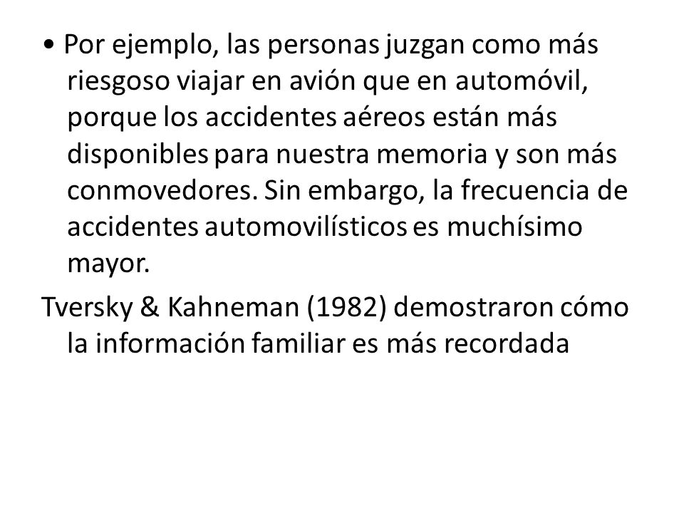 • Por ejemplo, las personas juzgan como más riesgoso viajar en avión que en automóvil, porque los accidentes aéreos están más disponibles para nuestra memoria y son más conmovedores.