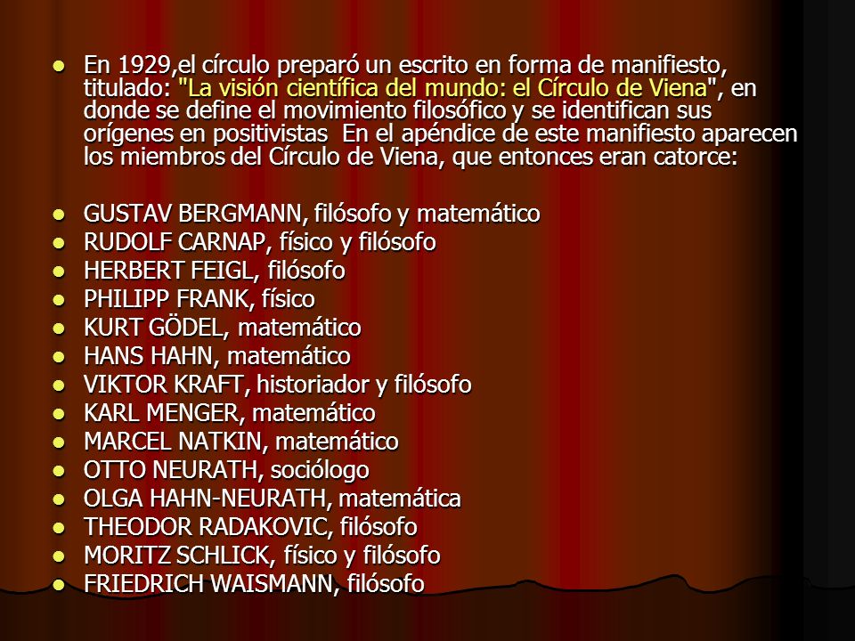 En 1929,el círculo preparó un escrito en forma de manifiesto, titulado: La visión científica del mundo: el Círculo de Viena , en donde se define el movimiento filosófico y se identifican sus orígenes en positivistas En el apéndice de este manifiesto aparecen los miembros del Círculo de Viena, que entonces eran catorce: