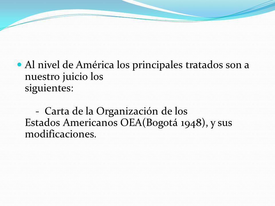 Al nivel de América los principales tratados son a nuestro juicio los siguientes: - Carta de la Organización de los Estados Americanos OEA(Bogotá 1948), y sus modificaciones.