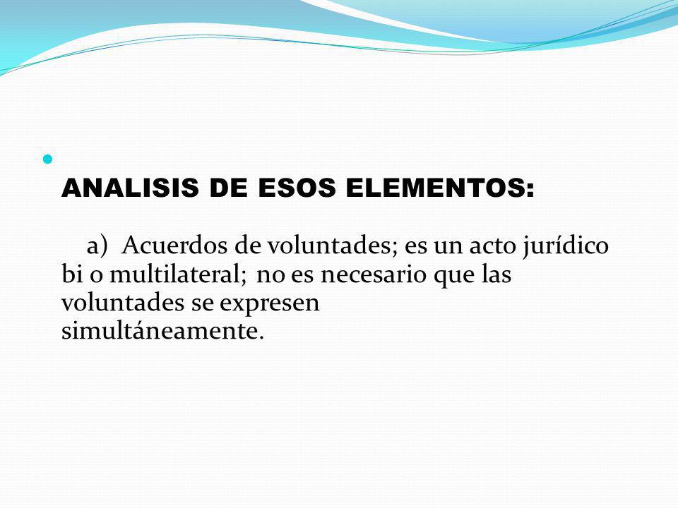 ANALISIS DE ESOS ELEMENTOS: a) Acuerdos de voluntades; es un acto jurídico bi o multilateral; no es necesario que las voluntades se expresen simultáneamente.