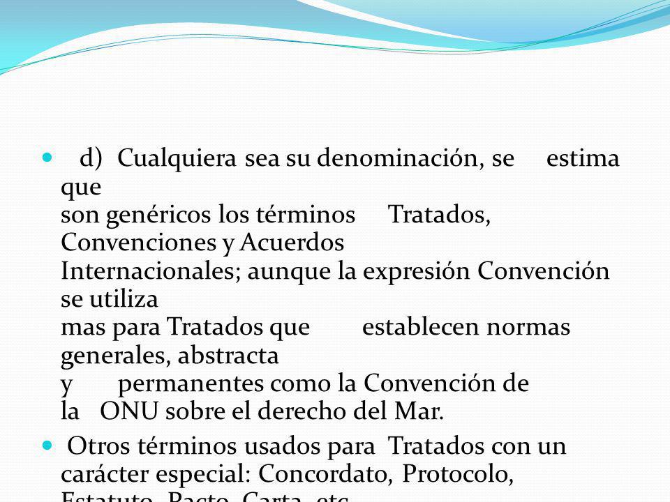 d) Cualquiera sea su denominación, se estima que son genéricos los términos Tratados, Convenciones y Acuerdos Internacionales; aunque la expresión Convención se utiliza mas para Tratados que establecen normas generales, abstracta y permanentes como la Convención de la ONU sobre el derecho del Mar.