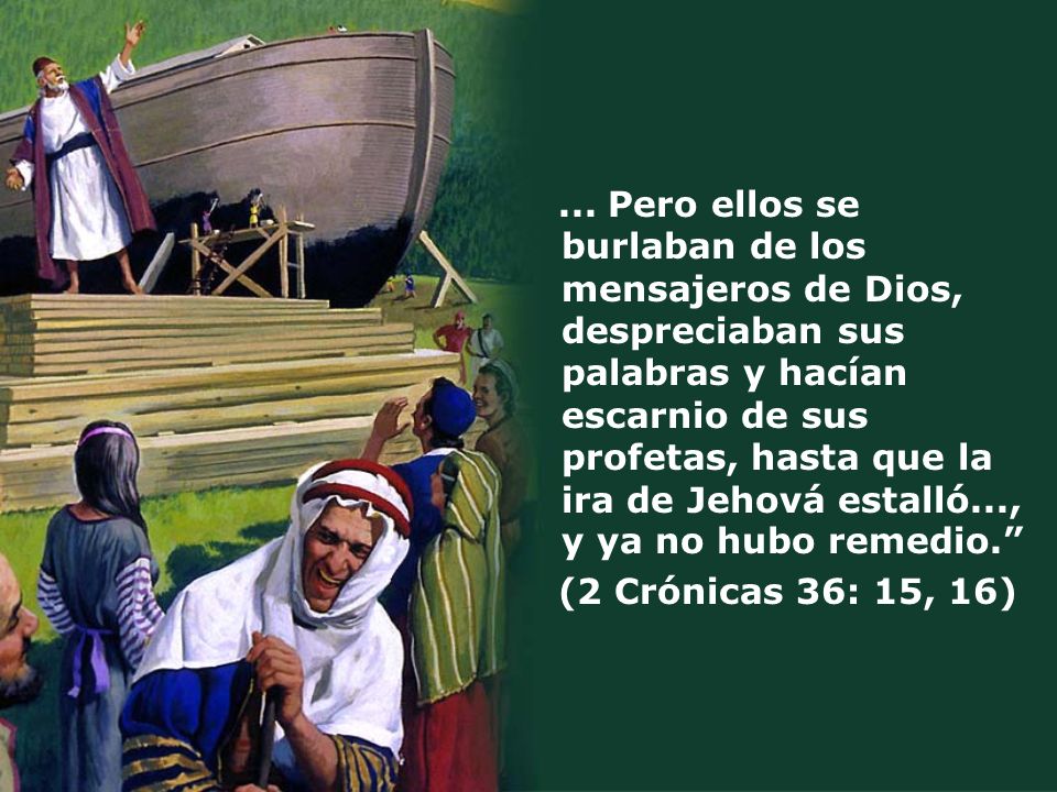 ... Pero ellos se burlaban de los mensajeros de Dios, despreciaban sus palabras y hacían escarnio de sus profetas, hasta que la ira de Jehová estalló..., y ya no hubo remedio.