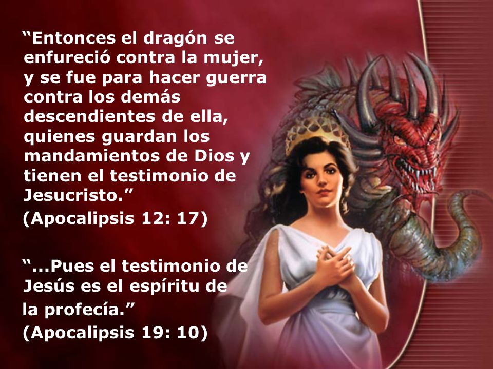 Entonces el dragón se enfureció contra la mujer, y se fue para hacer guerra contra los demás descendientes de ella, quienes guardan los mandamientos de Dios y tienen el testimonio de Jesucristo.