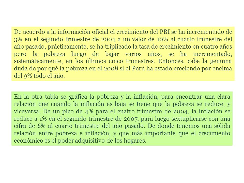 De acuerdo a la información oficial el crecimiento del PBI se ha incrementado de 3% en el segundo trimestre de 2004 a un valor de 10% al cuarto trimestre del año pasado, prácticamente, se ha triplicado la tasa de crecimiento en cuatro años pero la pobreza luego de bajar varios años, se ha incrementado, sistemáticamente, en los últimos cinco trimestres. Entonces, cabe la genuina duda de por qué la pobreza en el 2008 si el Perú ha estado creciendo por encima del 9% todo el año.