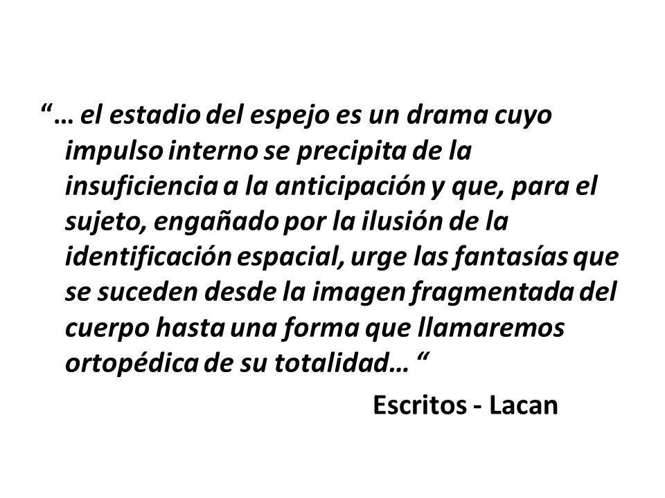 … el estadio del espejo es un drama cuyo impulso interno se precipita de la insuficiencia a la anticipación y que, para el sujeto, engañado por la ilusión de la identificación espacial, urge las fantasías que se suceden desde la imagen fragmentada del cuerpo hasta una forma que llamaremos ortopédica de su totalidad… Escritos - Lacan