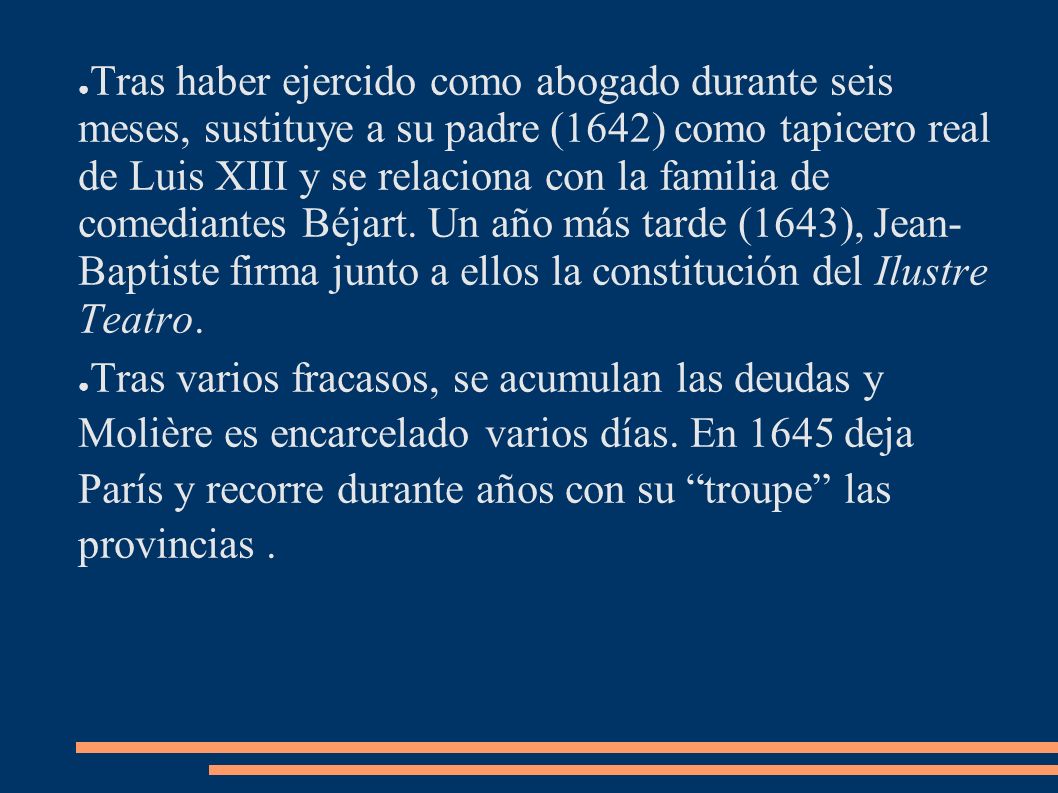 Tras haber ejercido como abogado durante seis meses, sustituye a su padre (1642) como tapicero real de Luis XIII y se relaciona con la familia de comediantes Béjart. Un año más tarde (1643), Jean- Baptiste firma junto a ellos la constitución del Ilustre Teatro.
