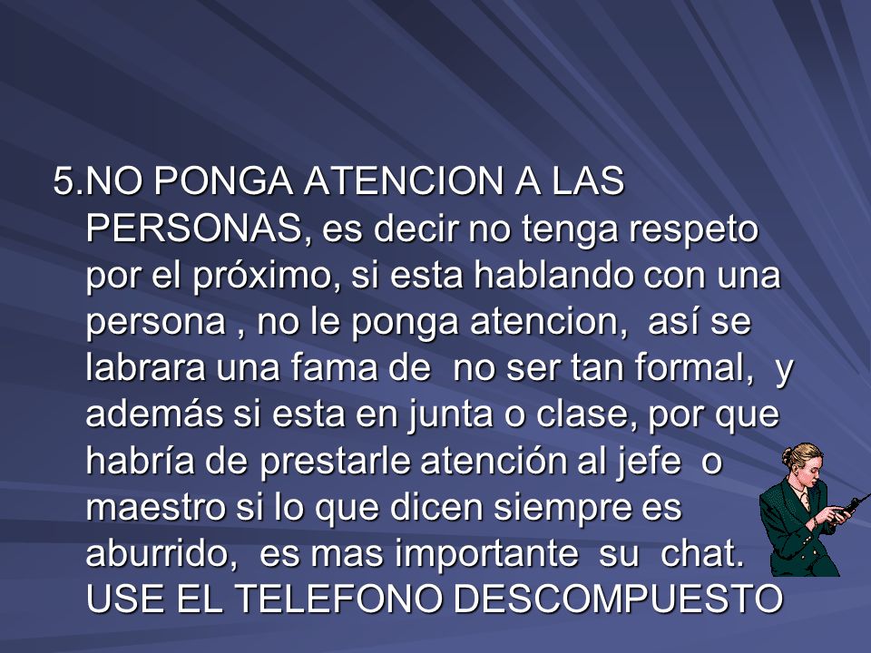 5.NO PONGA ATENCION A LAS PERSONAS, es decir no tenga respeto por el próximo, si esta hablando con una persona , no le ponga atencion, así se labrara una fama de no ser tan formal, y además si esta en junta o clase, por que habría de prestarle atención al jefe o maestro si lo que dicen siempre es aburrido, es mas importante su chat.