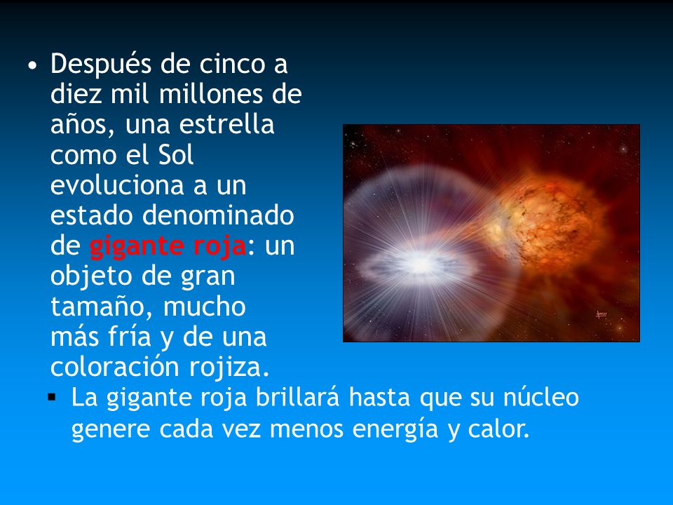 Después de cinco a diez mil millones de años, una estrella como el Sol evoluciona a un estado denominado de gigante roja: un objeto de gran tamaño, mucho más fría y de una coloración rojiza.
