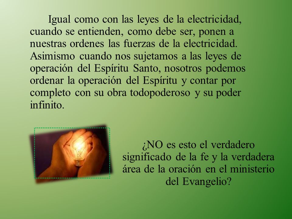 Igual como con las leyes de la electricidad, cuando se entienden, como debe ser, ponen a nuestras ordenes las fuerzas de la electricidad. Asimismo cuando nos sujetamos a las leyes de operación del Espíritu Santo, nosotros podemos ordenar la operación del Espíritu y contar por completo con su obra todopoderoso y su poder infinito.