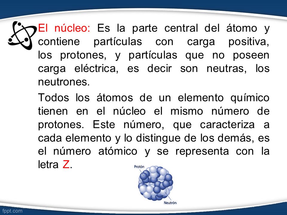 El núcleo: Es la parte central del átomo y contiene partículas con carga positiva, los protones, y partículas que no poseen carga eléctrica, es decir son neutras, los neutrones.