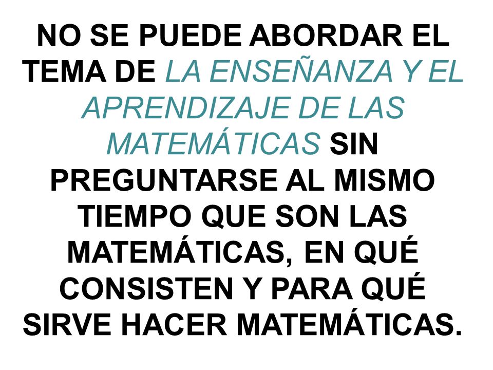 NO SE PUEDE ABORDAR EL TEMA DE LA ENSEÑANZA Y EL APRENDIZAJE DE LAS MATEMÁTICAS SIN PREGUNTARSE AL MISMO TIEMPO QUE SON LAS MATEMÁTICAS, EN QUÉ CONSISTEN Y PARA QUÉ SIRVE HACER MATEMÁTICAS.