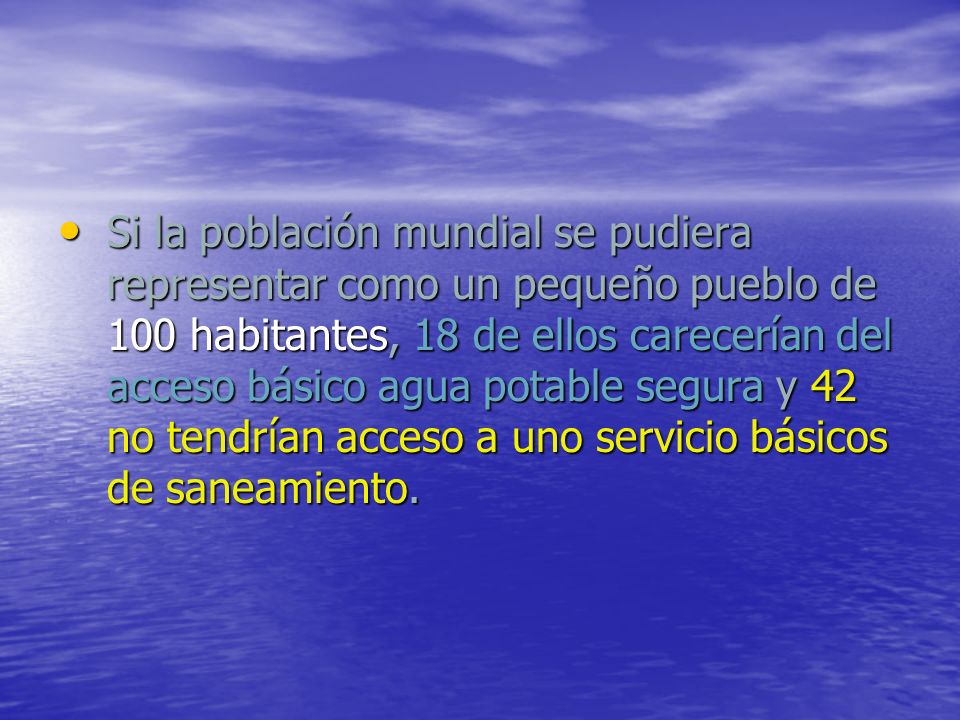 Si la población mundial se pudiera representar como un pequeño pueblo de 100 habitantes, 18 de ellos carecerían del acceso básico agua potable segura y 42 no tendrían acceso a uno servicio básicos de saneamiento.