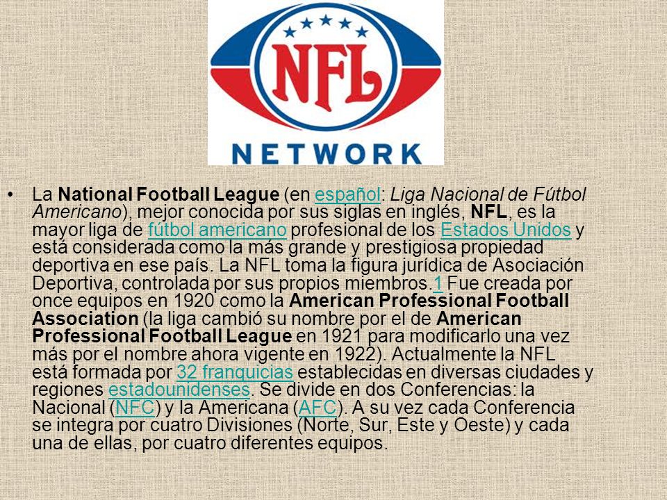 La National Football League (en español: Liga Nacional de Fútbol Americano), mejor conocida por sus siglas en inglés, NFL, es la mayor liga de fútbol americano profesional de los Estados Unidos y está considerada como la más grande y prestigiosa propiedad deportiva en ese país.