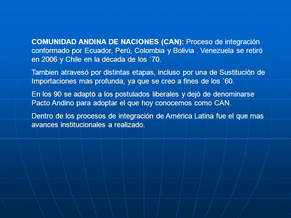 COMUNIDAD ANDINA DE NACIONES (CAN): Proceso de integración conformado por Ecuador, Perú, Colombia y Bolivia . Venezuela se retiró en 2006 y Chile en la década de los ´70.