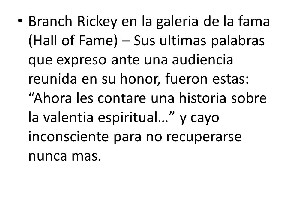 Branch Rickey en la galeria de la fama (Hall of Fame) – Sus ultimas palabras que expreso ante una audiencia reunida en su honor, fueron estas: Ahora les contare una historia sobre la valentia espiritual… y cayo inconsciente para no recuperarse nunca mas.