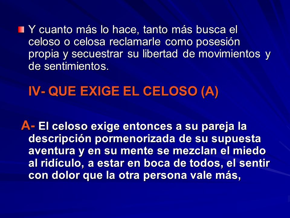 Y cuanto más lo hace, tanto más busca el celoso o celosa reclamarle como posesión propia y secuestrar su libertad de movimientos y de sentimientos. IV- QUE EXIGE EL CELOSO (A)
