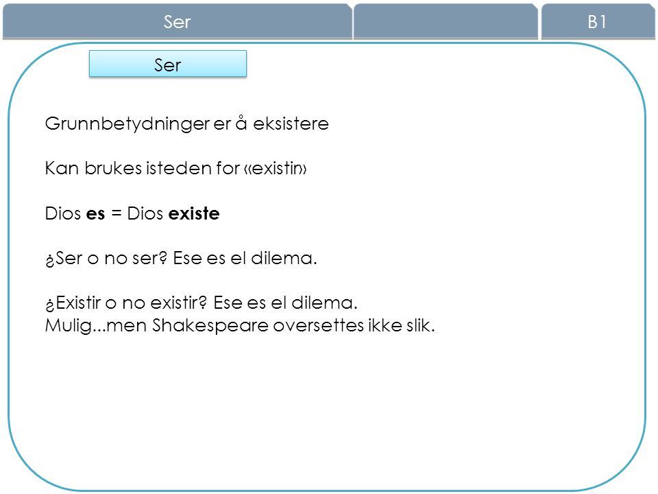 Ser B1. Ser. Grunnbetydninger er å eksistere. Kan brukes isteden for «existir» Dios es = Dios existe.