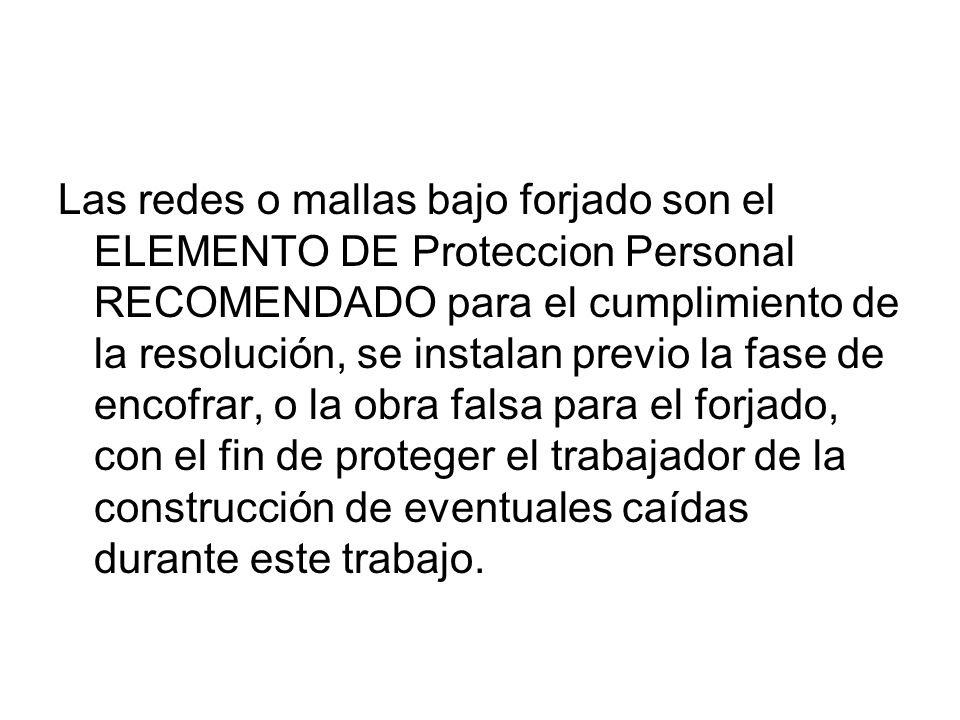 Las redes o mallas bajo forjado son el ELEMENTO DE Proteccion Personal RECOMENDADO para el cumplimiento de la resolución, se instalan previo la fase de encofrar, o la obra falsa para el forjado, con el fin de proteger el trabajador de la construcción de eventuales caídas durante este trabajo.