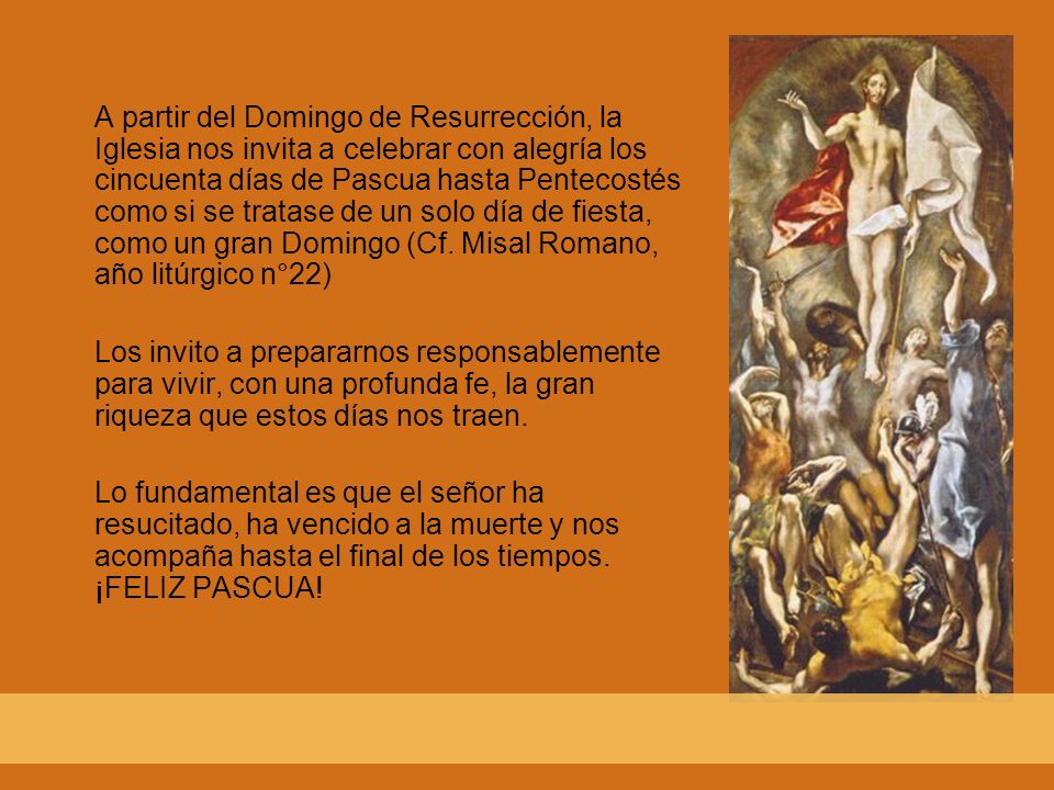 A partir del Domingo de Resurrección, la Iglesia nos invita a celebrar con alegría los cincuenta días de Pascua hasta Pentecostés como si se tratase de un solo día de fiesta, como un gran Domingo (Cf. Misal Romano, año litúrgico n°22)