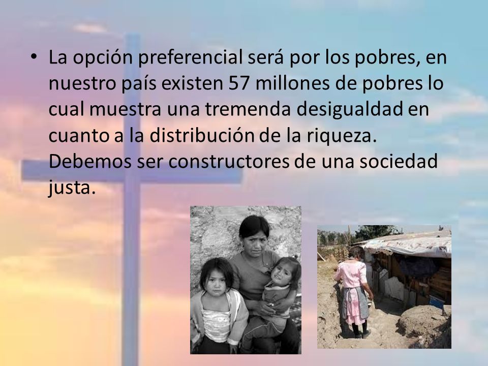 La opción preferencial será por los pobres, en nuestro país existen 57 millones de pobres lo cual muestra una tremenda desigualdad en cuanto a la distribución de la riqueza.