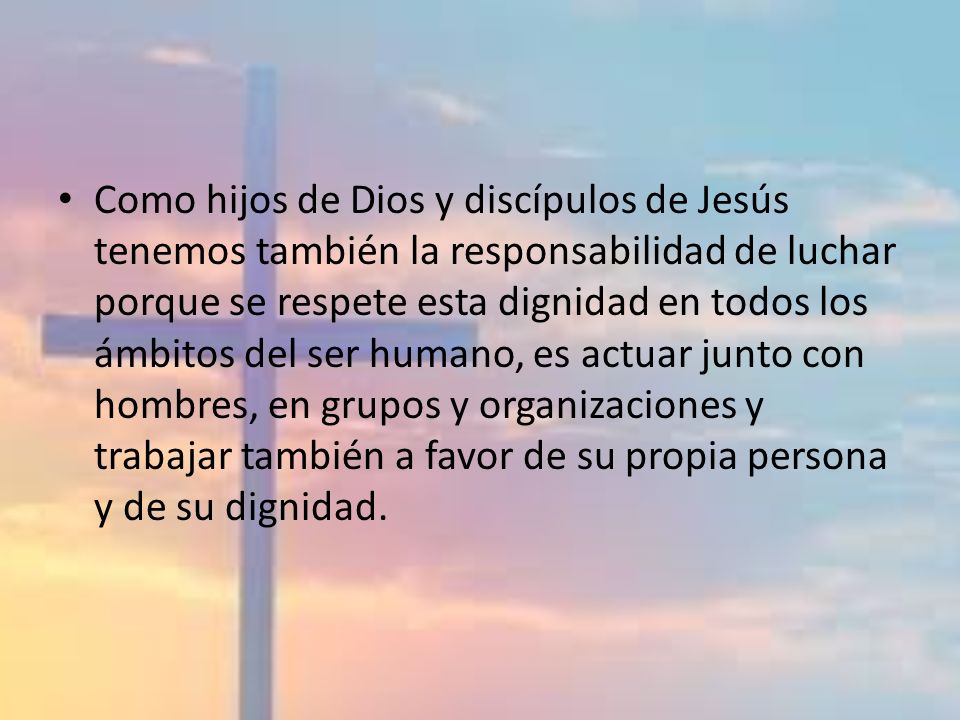 Como hijos de Dios y discípulos de Jesús tenemos también la responsabilidad de luchar porque se respete esta dignidad en todos los ámbitos del ser humano, es actuar junto con hombres, en grupos y organizaciones y trabajar también a favor de su propia persona y de su dignidad.