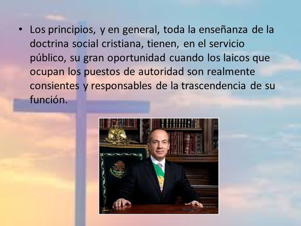 Los principios, y en general, toda la enseñanza de la doctrina social cristiana, tienen, en el servicio público, su gran oportunidad cuando los laicos que ocupan los puestos de autoridad son realmente consientes y responsables de la trascendencia de su función.