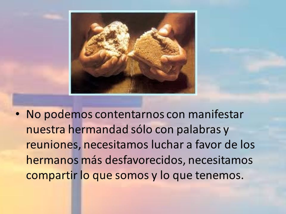 No podemos contentarnos con manifestar nuestra hermandad sólo con palabras y reuniones, necesitamos luchar a favor de los hermanos más desfavorecidos, necesitamos compartir lo que somos y lo que tenemos.