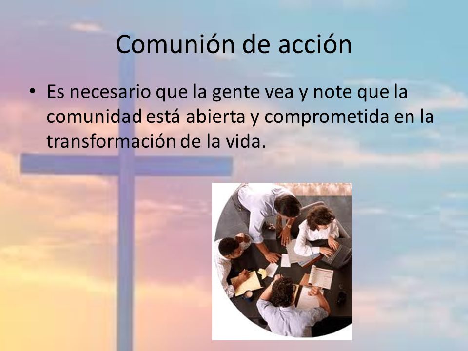 Comunión de acción Es necesario que la gente vea y note que la comunidad está abierta y comprometida en la transformación de la vida.