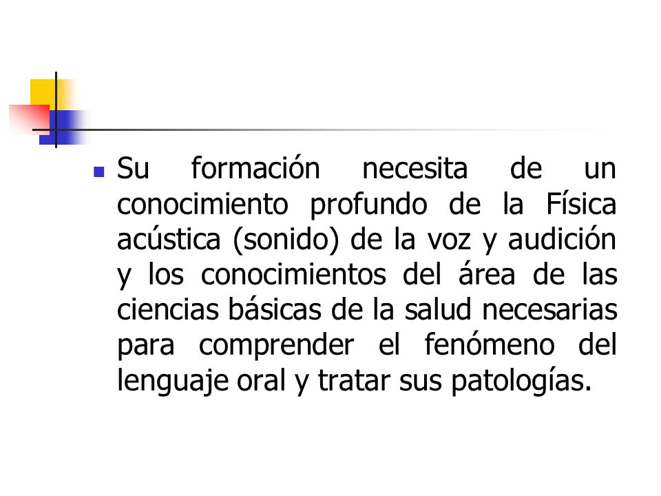 Su formación necesita de un conocimiento profundo de la Física acústica (sonido) de la voz y audición y los conocimientos del área de las ciencias básicas de la salud necesarias para comprender el fenómeno del lenguaje oral y tratar sus patologías.