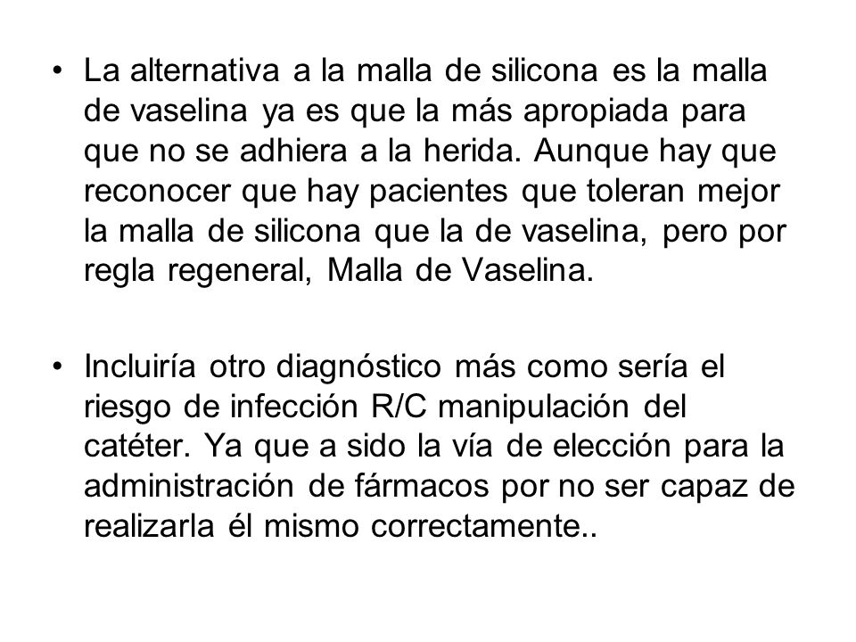 La alternativa a la malla de silicona es la malla de vaselina ya es que la más apropiada para que no se adhiera a la herida. Aunque hay que reconocer que hay pacientes que toleran mejor la malla de silicona que la de vaselina, pero por regla regeneral, Malla de Vaselina.