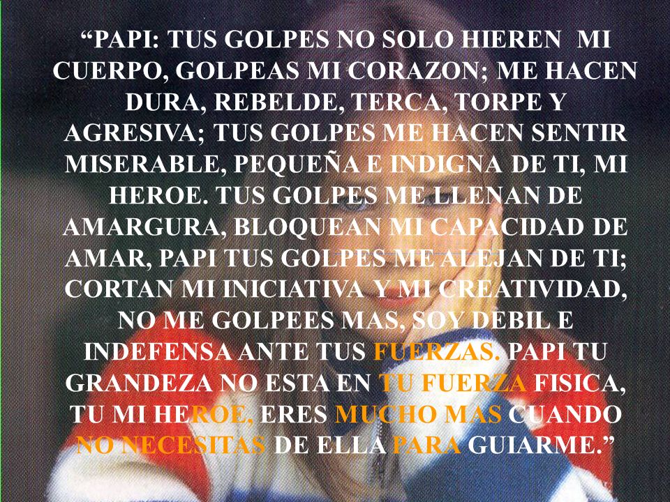 PAPI: TUS GOLPES NO SOLO HIEREN MI CUERPO, GOLPEAS MI CORAZON; ME HACEN DURA, REBELDE, TERCA, TORPE Y AGRESIVA; TUS GOLPES ME HACEN SENTIR MISERABLE, PEQUEÑA E INDIGNA DE TI, MI HEROE.