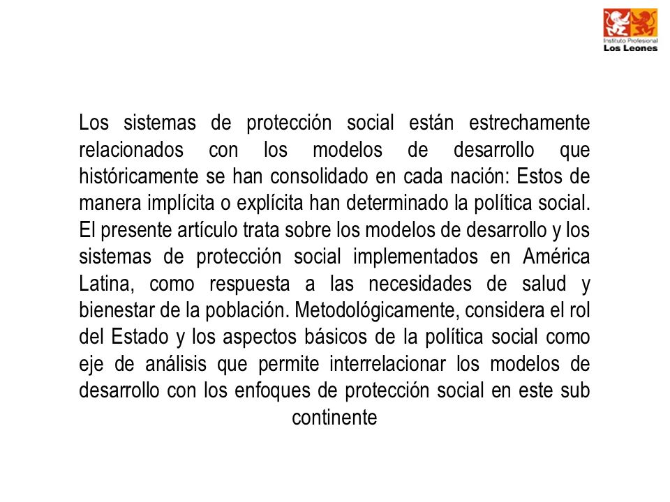 Los sistemas de protección social están estrechamente relacionados con los modelos de desarrollo que históricamente se han consolidado en cada nación: Estos de manera implícita o explícita han determinado la política social.