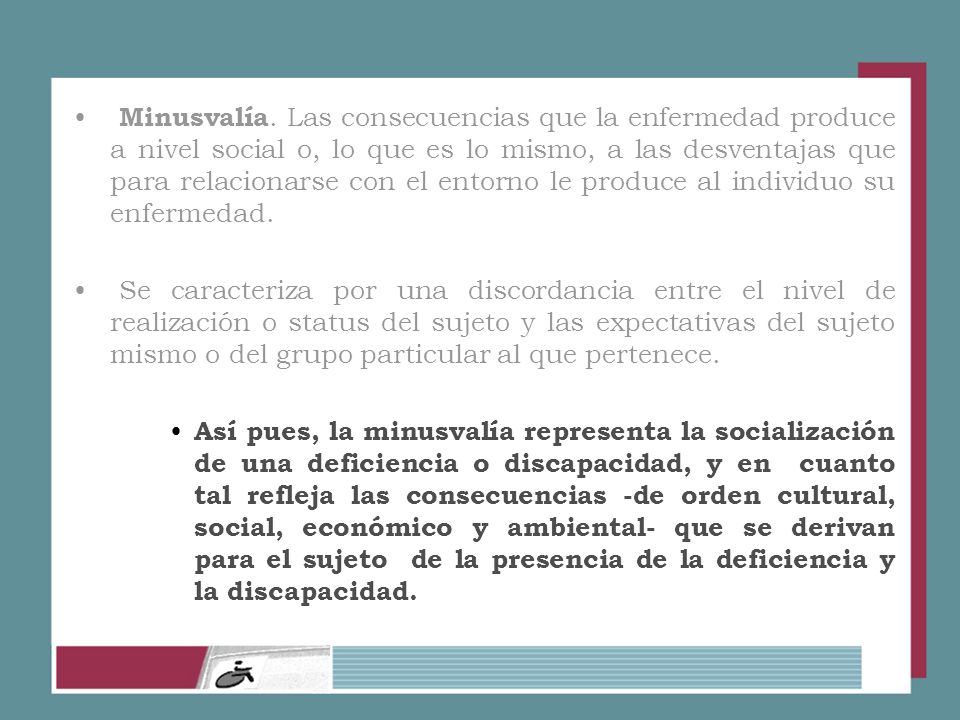 Minusvalía. Las consecuencias que la enfermedad produce a nivel social o, lo que es lo mismo, a las desventajas que para relacionarse con el entorno le produce al individuo su enfermedad.