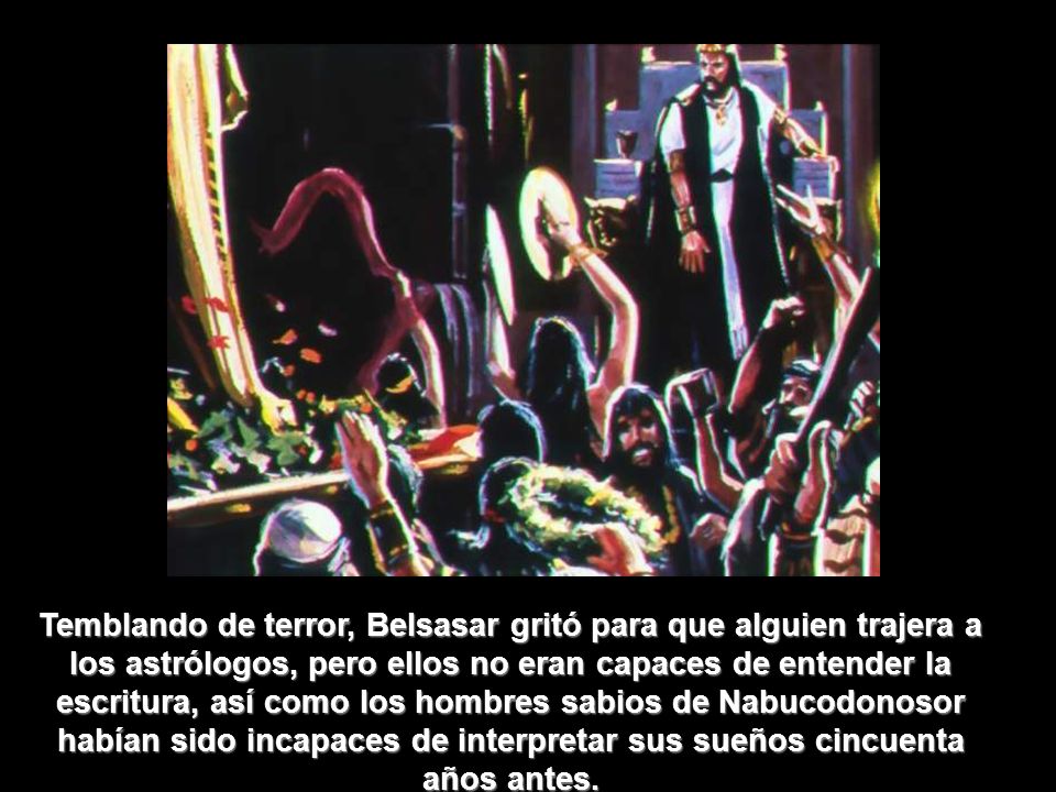 Temblando de terror, Belsasar gritó para que alguien trajera a los astrólogos, pero ellos no eran capaces de entender la escritura, así como los hombres sabios de Nabucodonosor habían sido incapaces de interpretar sus sueños cincuenta años antes.