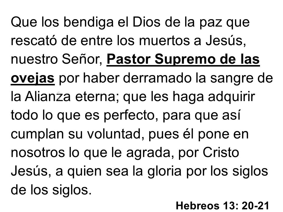 Que los bendiga el Dios de la paz que rescató de entre los muertos a Jesús, nuestro Señor, Pastor Supremo de las ovejas por haber derramado la sangre de la Alianza eterna; que les haga adquirir todo lo que es perfecto, para que así cumplan su voluntad, pues él pone en nosotros lo que le agrada, por Cristo Jesús, a quien sea la gloria por los siglos de los siglos.