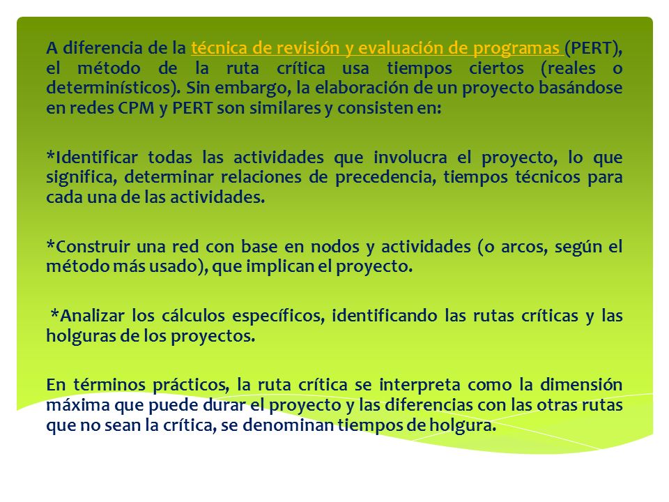 A diferencia de la técnica de revisión y evaluación de programas (PERT), el método de la ruta crítica usa tiempos ciertos (reales o determinísticos). Sin embargo, la elaboración de un proyecto basándose en redes CPM y PERT son similares y consisten en: