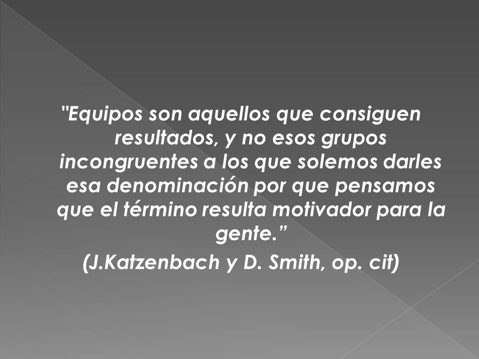 Equipos son aquellos que consiguen resultados, y no esos grupos incongruentes a los que solemos darles esa denominación por que pensamos que el término resulta motivador para la gente. (J.Katzenbach y D.