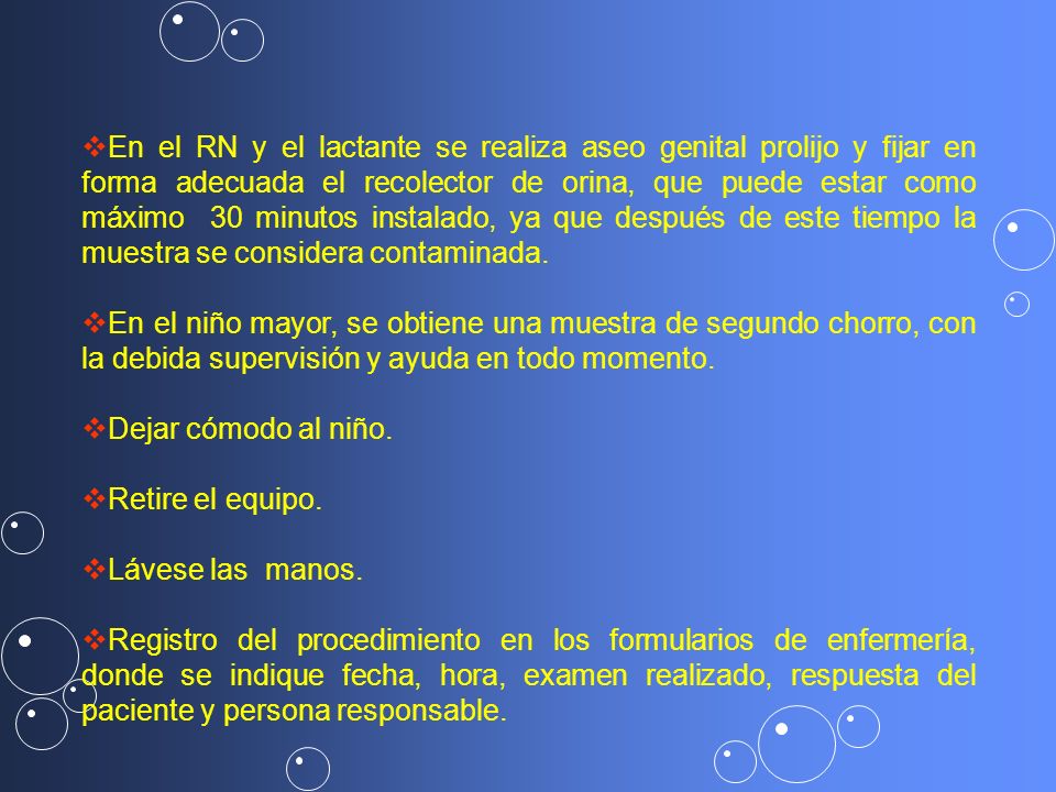 En el RN y el lactante se realiza aseo genital prolijo y fijar en forma adecuada el recolector de orina, que puede estar como máximo 30 minutos instalado, ya que después de este tiempo la muestra se considera contaminada.