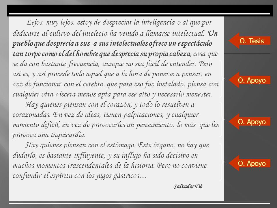 Lejos, muy lejos, estoy de despreciar la inteligencia o al que por dedicarse al cultivo del intelecto ha venido a llamarse intelectual. Un pueblo que desprecia a sus a sus intelectuales ofrece un espectáculo tan torpe como el del hombre que desprecia su propia cabeza, cosa que se da con bastante frecuencia, aunque no sea fácil de entender. Pero así es, y así procede todo aquel que a la hora de ponerse a pensar, en vez de funcionar con el cerebro, que para eso fue instalado, piensa con cualquier otra víscera menos apta para ese alto y necesario menester.