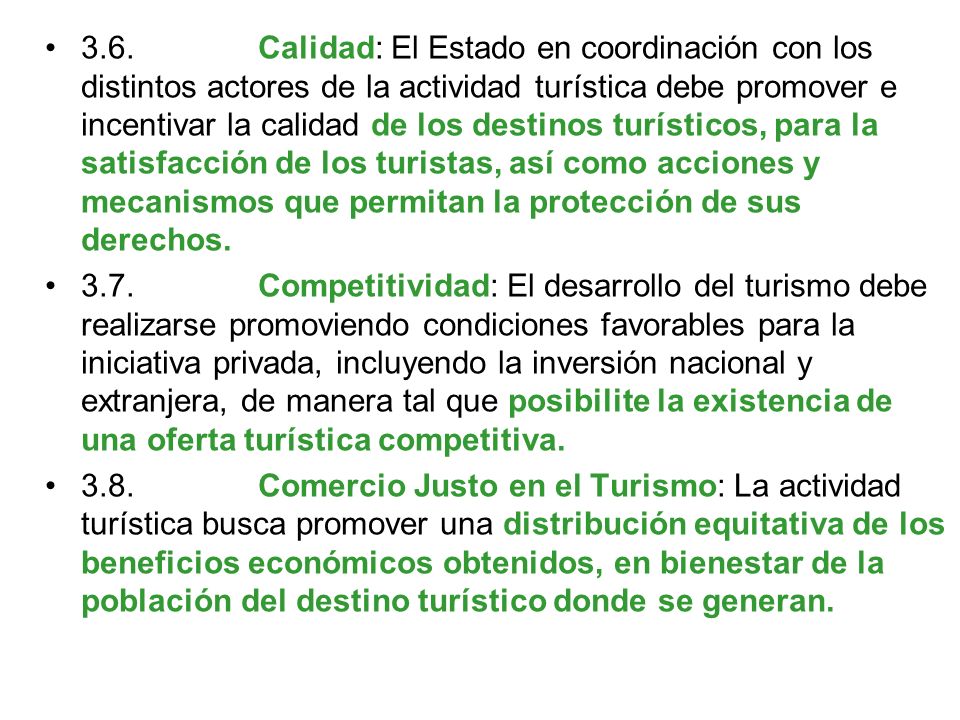 3.6. Calidad: El Estado en coordinación con los distintos actores de la actividad turística debe promover e incentivar la calidad de los destinos turísticos, para la satisfacción de los turistas, así como acciones y mecanismos que permitan la protección de sus derechos.