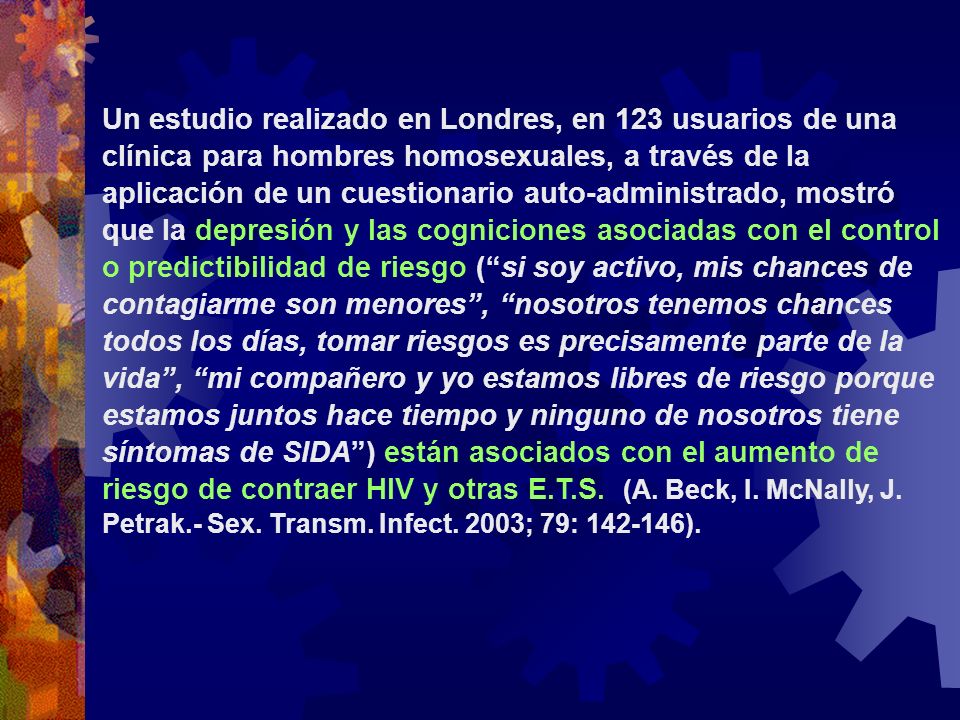 Un estudio realizado en Londres, en 123 usuarios de una clínica para hombres homosexuales, a través de la aplicación de un cuestionario auto-administrado, mostró que la depresión y las cogniciones asociadas con el control o predictibilidad de riesgo ( si soy activo, mis chances de contagiarme son menores , nosotros tenemos chances todos los días, tomar riesgos es precisamente parte de la vida , mi compañero y yo estamos libres de riesgo porque estamos juntos hace tiempo y ninguno de nosotros tiene síntomas de SIDA ) están asociados con el aumento de riesgo de contraer HIV y otras E.T.S.