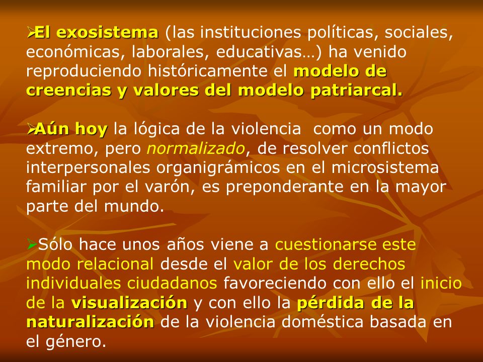 El exosistema (las instituciones políticas, sociales, económicas, laborales, educativas…) ha venido reproduciendo históricamente el modelo de creencias y valores del modelo patriarcal.