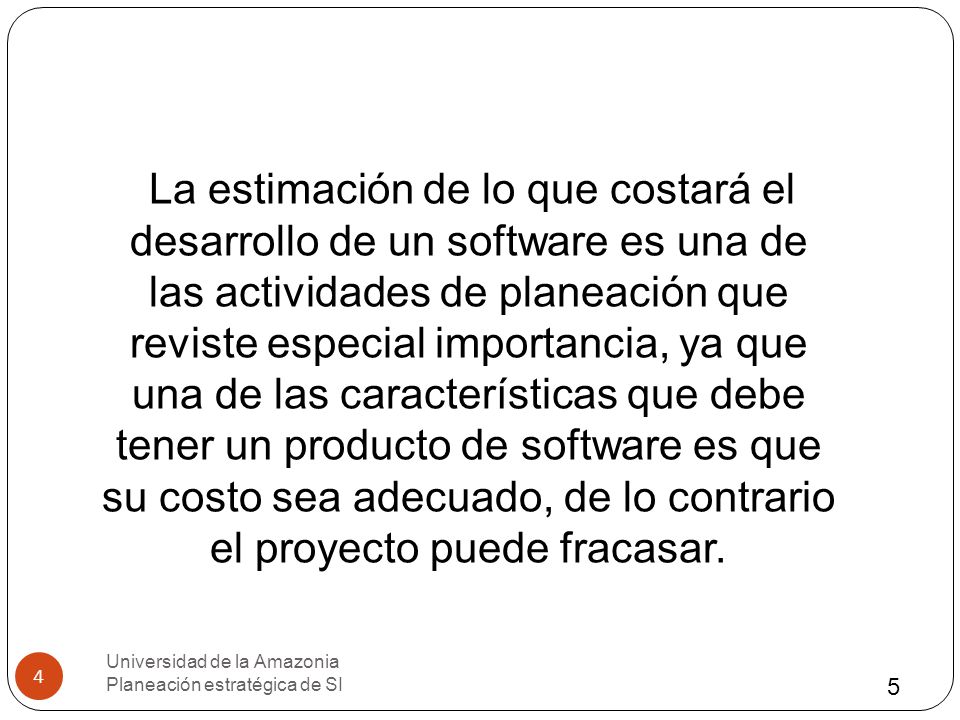 La estimación de lo que costará el desarrollo de un software es una de las actividades de planeación que reviste especial importancia, ya que una de las características que debe tener un producto de software es que su costo sea adecuado, de lo contrario el proyecto puede fracasar.