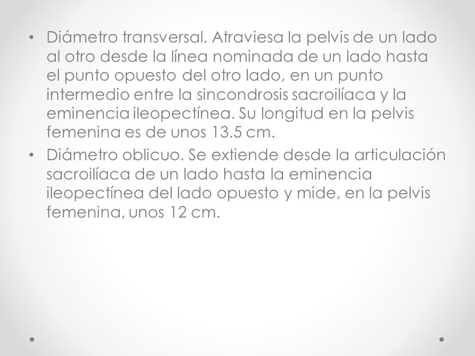 Diámetro transversal. Atraviesa la pelvis de un lado al otro desde la línea nominada de un lado hasta el punto opuesto del otro lado, en un punto intermedio entre la sincondrosis sacroilíaca y la eminencia ileopectínea. Su longitud en la pelvis femenina es de unos 13.5 cm.
