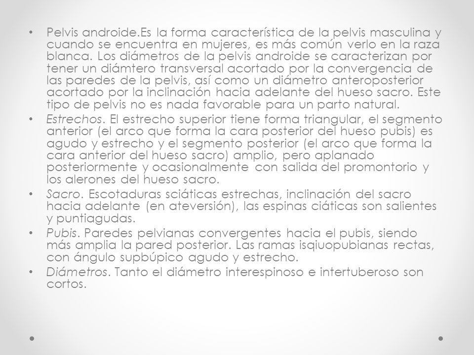 Pelvis androide.Es la forma característica de la pelvis masculina y cuando se encuentra en mujeres, es más común verlo en la raza blanca. Los diámetros de la pelvis androide se caracterizan por tener un diámtero transversal acortado por la convergencia de las paredes de la pelvis, así como un diámetro anteroposterior acortado por la inclinación hacia adelante del hueso sacro. Este tipo de pelvis no es nada favorable para un parto natural.