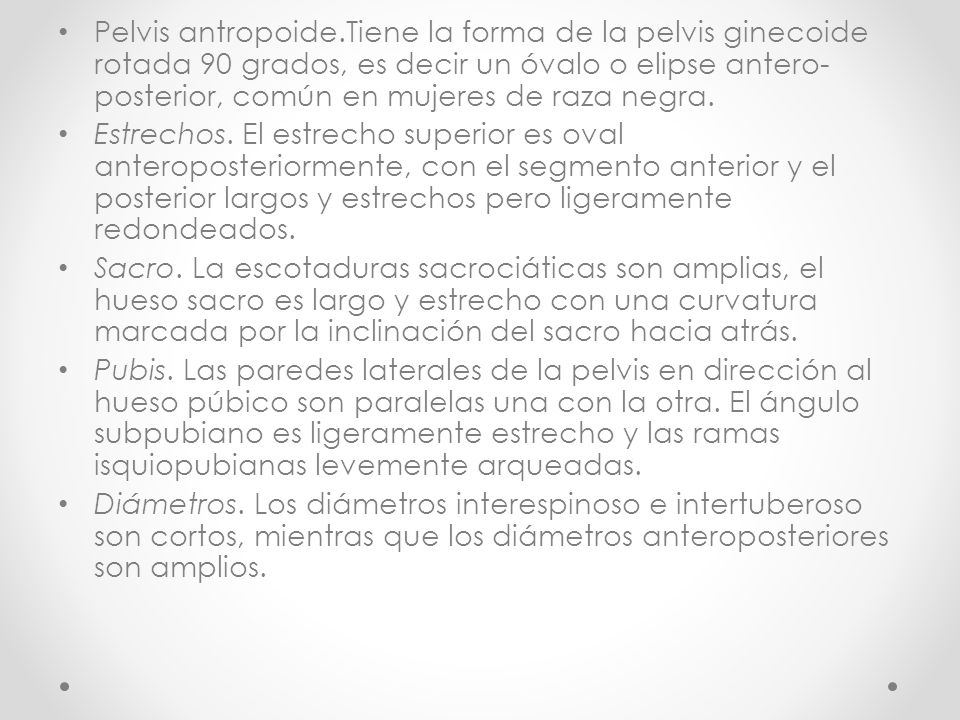 Pelvis antropoide.Tiene la forma de la pelvis ginecoide rotada 90 grados, es decir un óvalo o elipse antero-posterior, común en mujeres de raza negra.